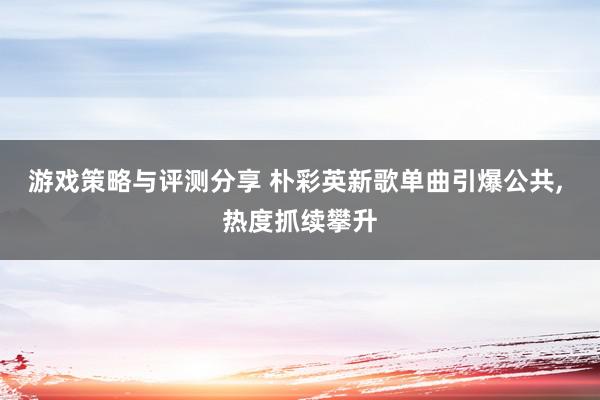 游戏策略与评测分享 朴彩英新歌单曲引爆公共, 热度抓续攀升