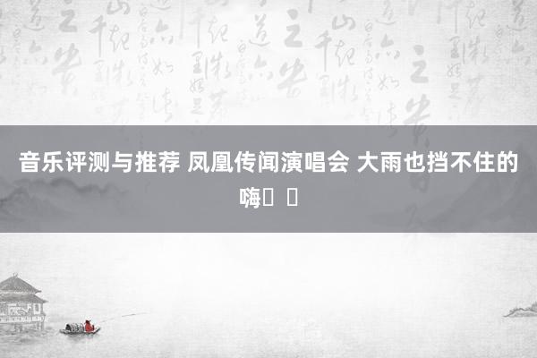 音乐评测与推荐 凤凰传闻演唱会 大雨也挡不住的嗨✌️