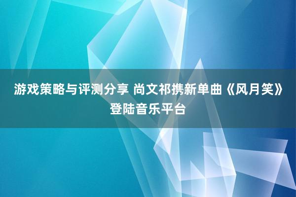 游戏策略与评测分享 尚文祁携新单曲《风月笑》登陆音乐平台