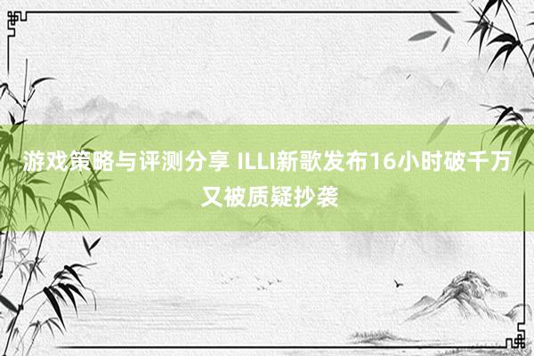 游戏策略与评测分享 ILLI新歌发布16小时破千万 又被质疑抄袭