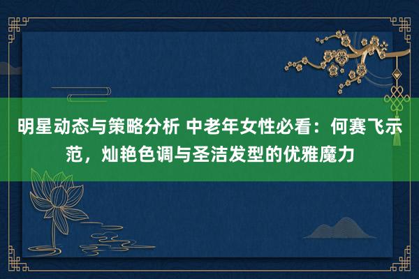 明星动态与策略分析 中老年女性必看：何赛飞示范，灿艳色调与圣洁发型的优雅魔力