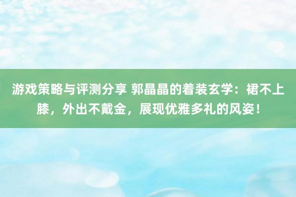 游戏策略与评测分享 郭晶晶的着装玄学：裙不上膝，外出不戴金，展现优雅多礼的风姿！