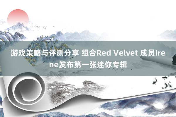 游戏策略与评测分享 组合Red Velvet 成员Irene发布第一张迷你专辑