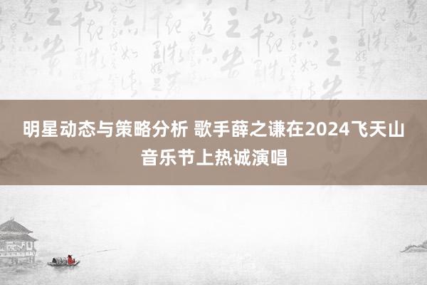 明星动态与策略分析 歌手薛之谦在2024飞天山音乐节上热诚演唱