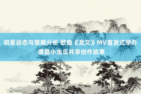 明星动态与策略分析 歌曲《龙文》MV首发式举办 谭晶小虫瓜共享创作故事