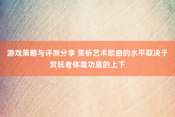 游戏策略与评测分享 赏析艺术歌曲的水平取决于赏玩者体裁功底的上下