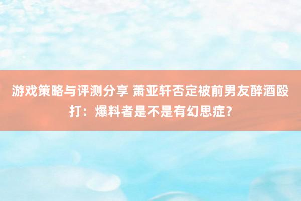 游戏策略与评测分享 萧亚轩否定被前男友醉酒殴打：爆料者是不是有幻思症？