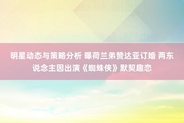 明星动态与策略分析 曝荷兰弟赞达亚订婚 两东说念主因出演《蜘蛛侠》默契趣恋