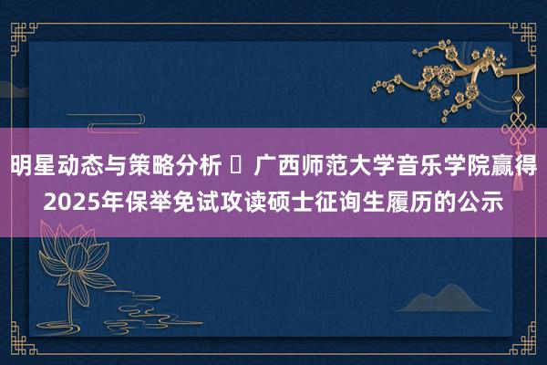 明星动态与策略分析 ​广西师范大学音乐学院赢得2025年保举免试攻读硕士征询生履历的公示