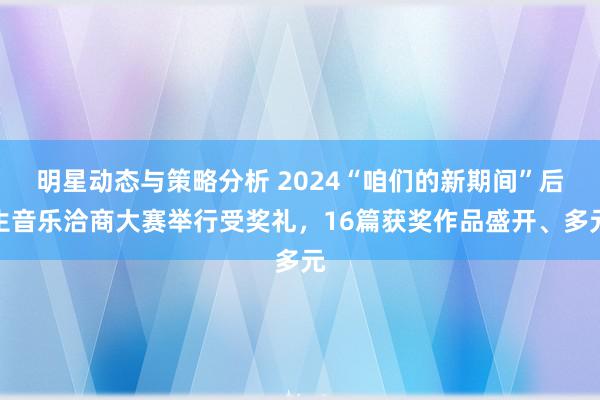 明星动态与策略分析 2024“咱们的新期间”后生音乐洽商大赛举行受奖礼，16篇获奖作品盛开、多元