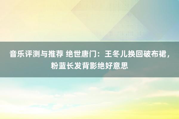 音乐评测与推荐 绝世唐门：王冬儿换回破布裙，粉蓝长发背影绝好意思