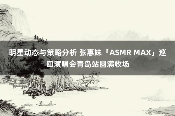 明星动态与策略分析 张惠妹「ASMR MAX」巡回演唱会青岛站圆满收场