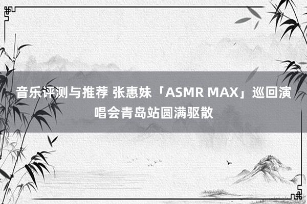 音乐评测与推荐 张惠妹「ASMR MAX」巡回演唱会青岛站圆满驱散