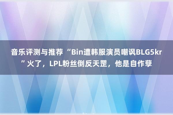 音乐评测与推荐 “Bin遭韩服演员嘲讽BLG5kr”火了，LPL粉丝倒反天罡，他是自作孽