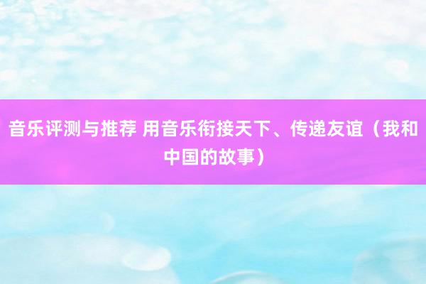 音乐评测与推荐 用音乐衔接天下、传递友谊（我和中国的故事）