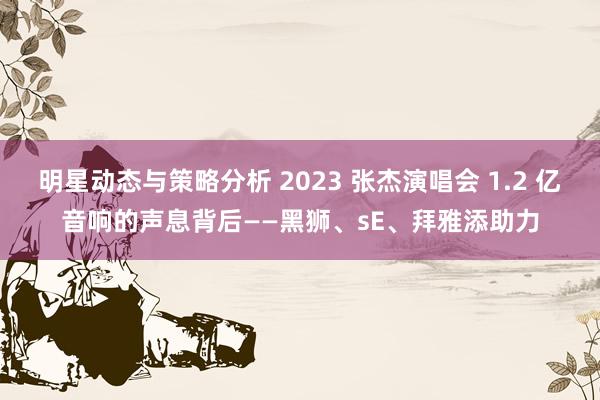 明星动态与策略分析 2023 张杰演唱会 1.2 亿音响的声息背后——黑狮、sE、拜雅添助力