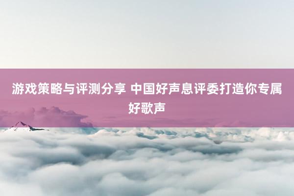 游戏策略与评测分享 中国好声息评委打造你专属好歌声