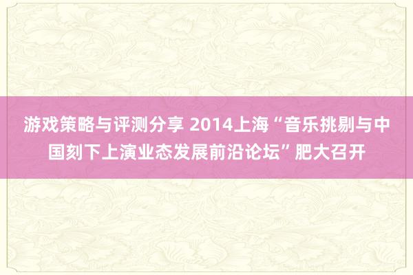 游戏策略与评测分享 2014上海“音乐挑剔与中国刻下上演业态发展前沿论坛”肥大召开