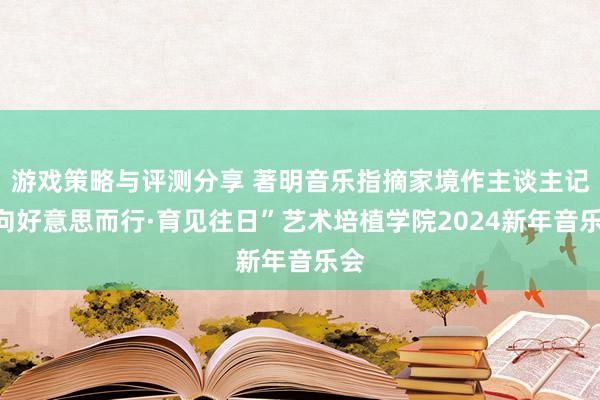 游戏策略与评测分享 著明音乐指摘家境作主谈主记“向好意思而行·育见往日”艺术培植学院2024新年音乐会