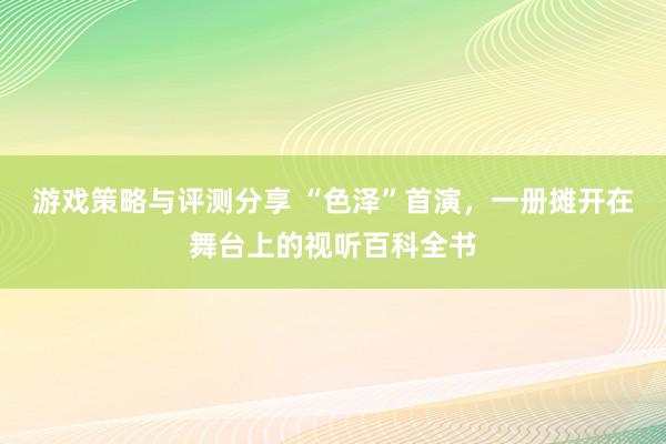 游戏策略与评测分享 “色泽”首演，一册摊开在舞台上的视听百科全书