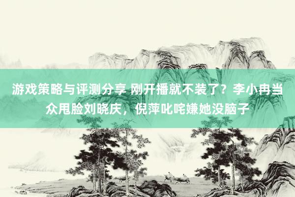 游戏策略与评测分享 刚开播就不装了？李小冉当众甩脸刘晓庆，倪萍叱咤嫌她没脑子