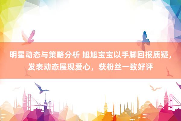 明星动态与策略分析 旭旭宝宝以手脚回报质疑，发表动态展现爱心，获粉丝一致好评