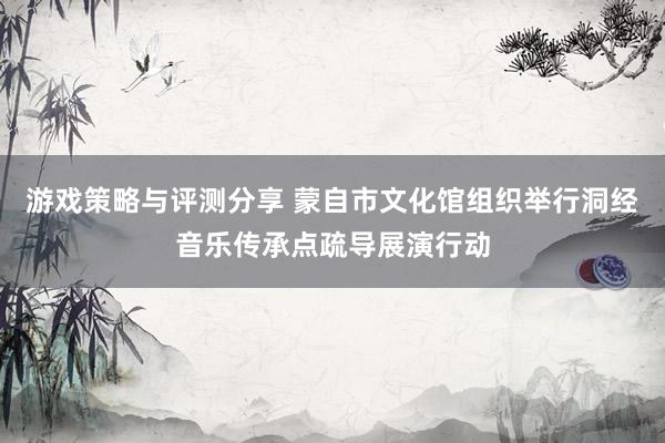 游戏策略与评测分享 蒙自市文化馆组织举行洞经音乐传承点疏导展演行动