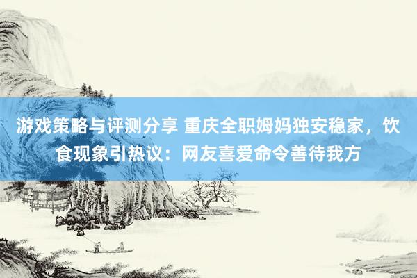 游戏策略与评测分享 重庆全职姆妈独安稳家，饮食现象引热议：网友喜爱命令善待我方