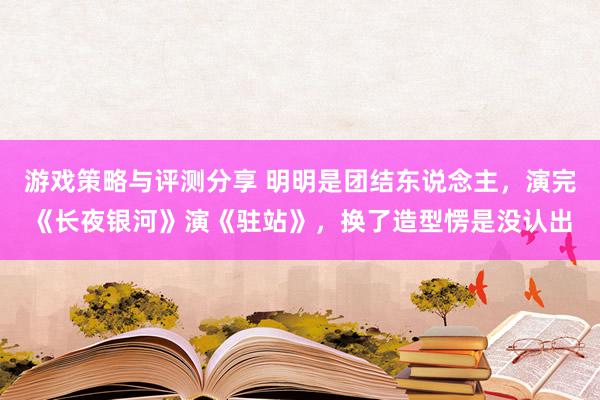 游戏策略与评测分享 明明是团结东说念主，演完《长夜银河》演《驻站》，换了造型愣是没认出