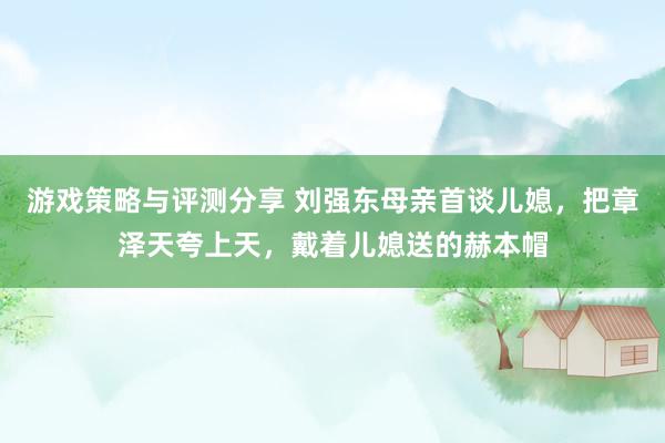 游戏策略与评测分享 刘强东母亲首谈儿媳，把章泽天夸上天，戴着儿媳送的赫本帽