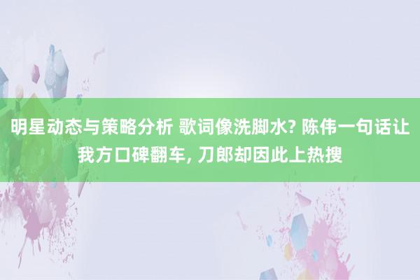 明星动态与策略分析 歌词像洗脚水? 陈伟一句话让我方口碑翻车, 刀郎却因此上热搜