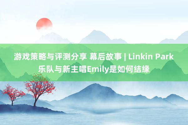 游戏策略与评测分享 幕后故事 | Linkin Park乐队与新主唱Emily是如何结缘