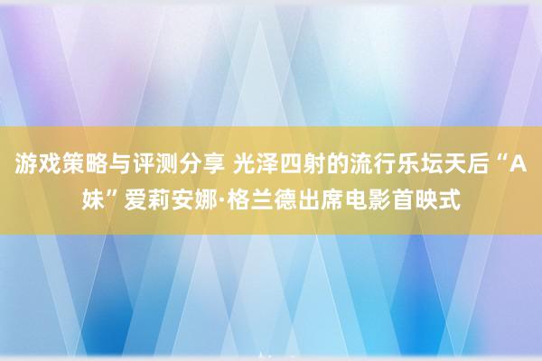 游戏策略与评测分享 光泽四射的流行乐坛天后“A妹”爱莉安娜·格兰德出席电影首映式