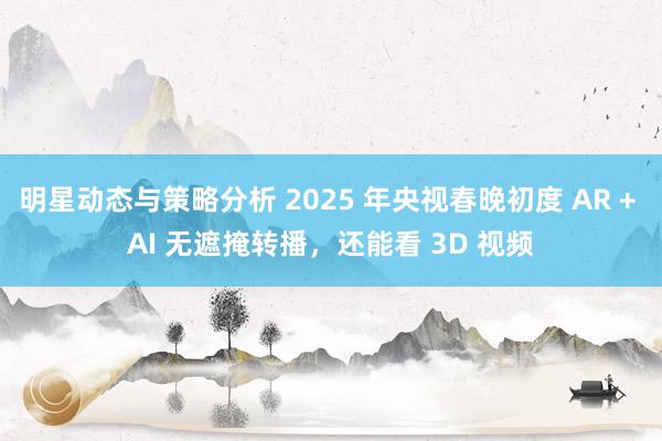 明星动态与策略分析 2025 年央视春晚初度 AR + AI 无遮掩转播，还能看 3D 视频