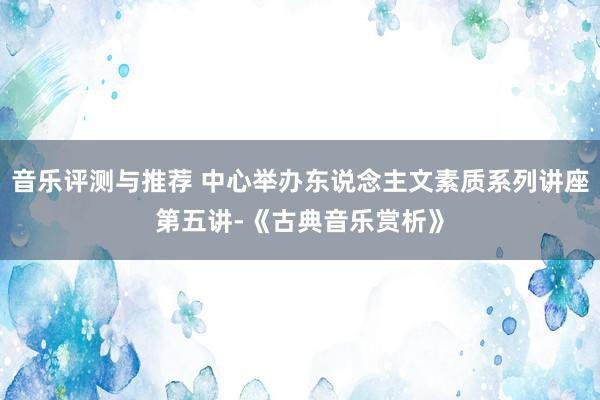 音乐评测与推荐 中心举办东说念主文素质系列讲座第五讲-《古典音乐赏析》