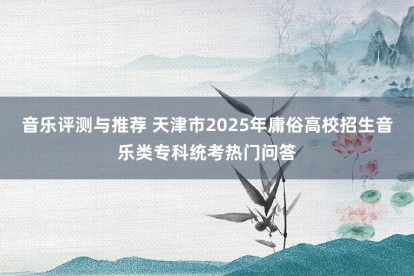 音乐评测与推荐 天津市2025年庸俗高校招生音乐类专科统考热门问答