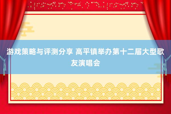 游戏策略与评测分享 高平镇举办第十二届大型歌友演唱会