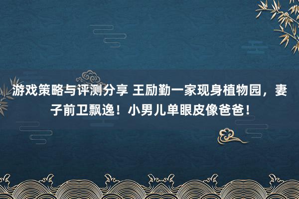 游戏策略与评测分享 王励勤一家现身植物园，妻子前卫飘逸！小男儿单眼皮像爸爸！