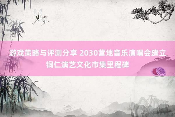 游戏策略与评测分享 2030营地音乐演唱会建立铜仁演艺文化市集里程碑