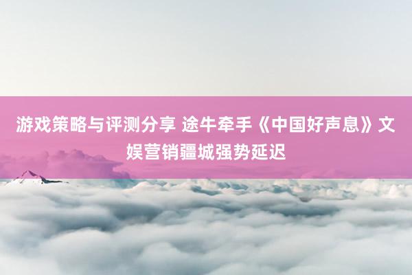 游戏策略与评测分享 途牛牵手《中国好声息》文娱营销疆城强势延迟