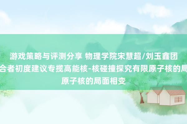 游戏策略与评测分享 物理学院宋慧超/刘玉鑫团队与配合者初度建议专揽高能核-核碰撞探究有限原子核的局面相变