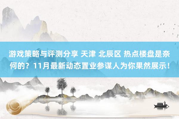 游戏策略与评测分享 天津 北辰区 热点楼盘是奈何的？11月最新动态置业参谋人为你果然展示！