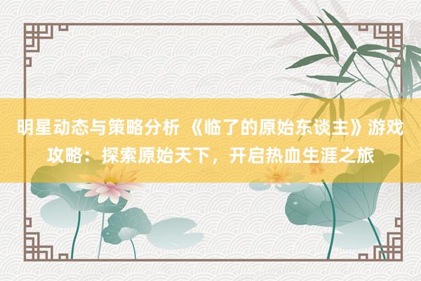 明星动态与策略分析 《临了的原始东谈主》游戏攻略：探索原始天下，开启热血生涯之旅