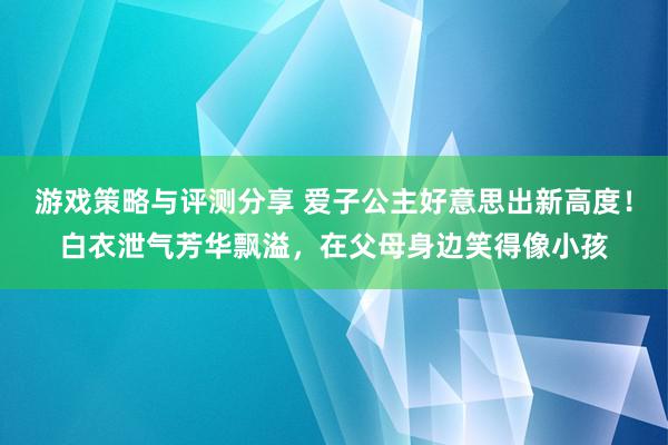 游戏策略与评测分享 爱子公主好意思出新高度！白衣泄气芳华飘溢，在父母身边笑得像小孩