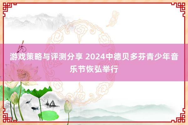 游戏策略与评测分享 2024中德贝多芬青少年音乐节恢弘举行