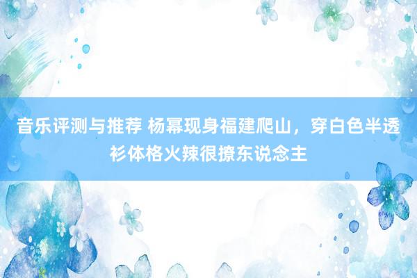 音乐评测与推荐 杨幂现身福建爬山，穿白色半透衫体格火辣很撩东说念主