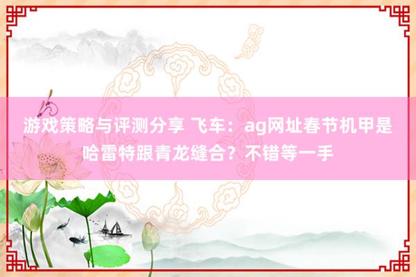 游戏策略与评测分享 飞车：ag网址春节机甲是哈雷特跟青龙缝合？不错等一手