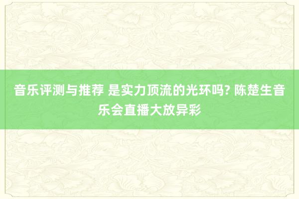 音乐评测与推荐 是实力顶流的光环吗? 陈楚生音乐会直播大放异彩