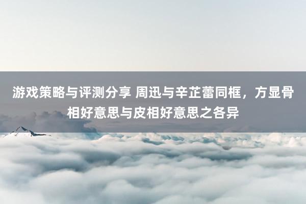 游戏策略与评测分享 周迅与辛芷蕾同框，方显骨相好意思与皮相好意思之各异