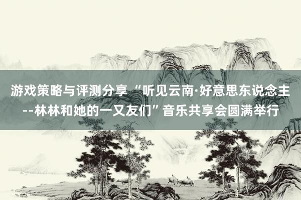 游戏策略与评测分享 “听见云南·好意思东说念主--林林和她的一又友们”音乐共享会圆满举行